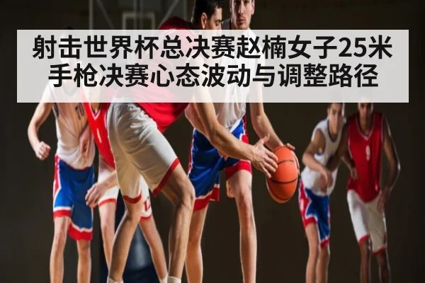 射击世界杯总决赛赵楠女子25米手枪决赛心态波动与调整路径 | C7C7